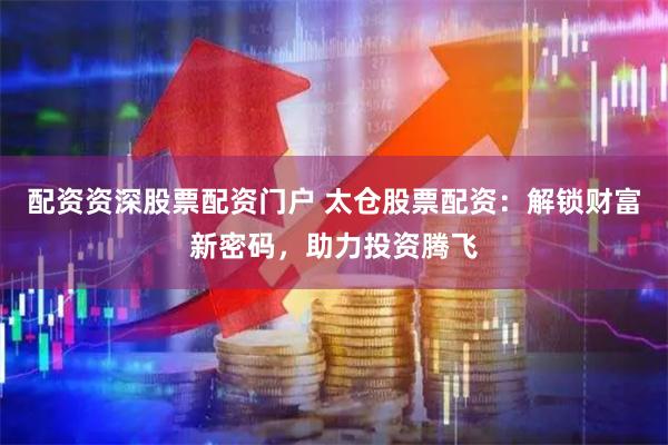 配资资深股票配资门户 太仓股票配资：解锁财富新密码，助力投资腾飞