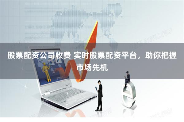 股票配资公司收费 实时股票配资平台，助你把握市场先机