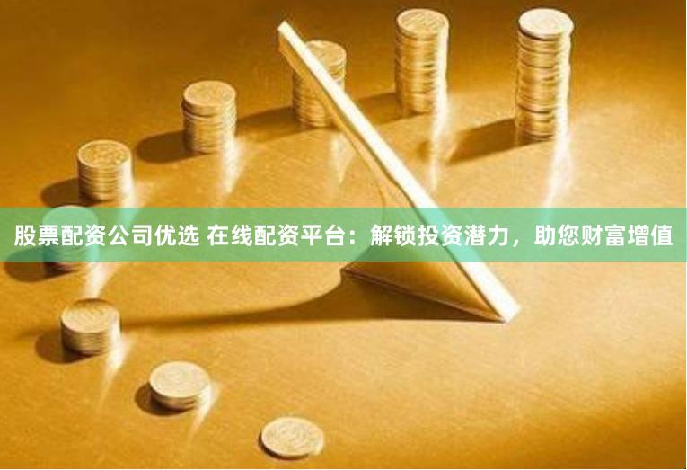 股票配资公司优选 在线配资平台：解锁投资潜力，助您财富增值