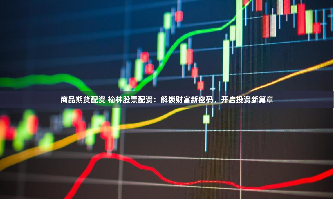 商品期货配资 榆林股票配资：解锁财富新密码，开启投资新篇章