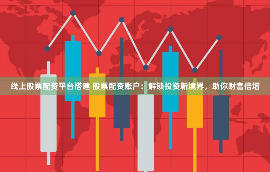 线上股票配资平台搭建 股票配资账户：解锁投资新境界，助你财富倍增