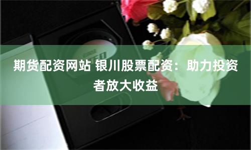 期货配资网站 银川股票配资：助力投资者放大收益