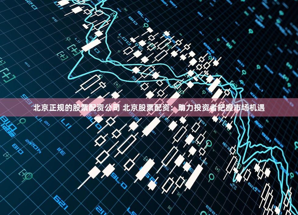 北京正规的股票配资公司 北京股票配资：助力投资者把握市场机遇