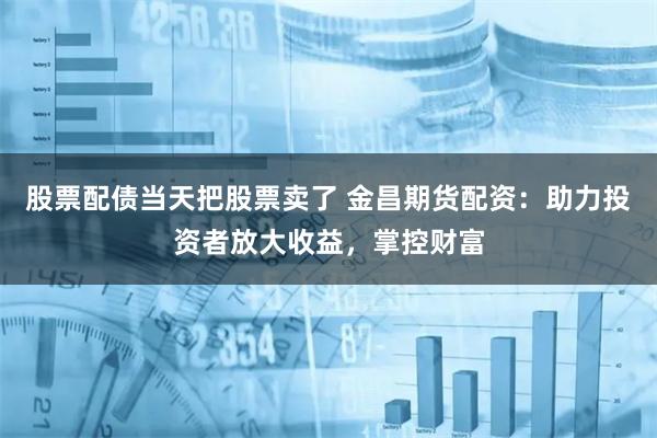 股票配债当天把股票卖了 金昌期货配资：助力投资者放大收益，掌控财富