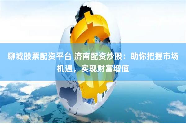 聊城股票配资平台 济南配资炒股：助你把握市场机遇，实现财富增值