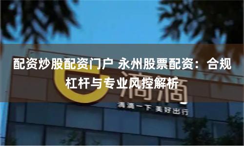 配资炒股配资门户 永州股票配资：合规杠杆与专业风控解析