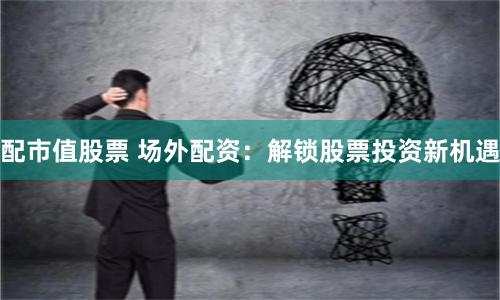 配市值股票 场外配资：解锁股票投资新机遇