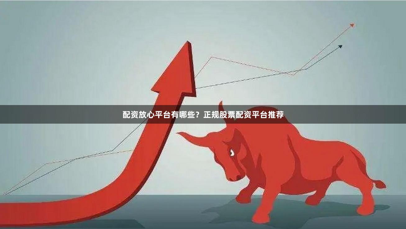 配资放心平台有哪些？正规股票配资平台推荐